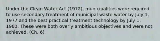 Under the Clean Water Act (1972), municipalities were required to use secondary treatment of municipal waste water by July 1, 1977 and the best practical treatment technology by July 1, 1983. These were both overly ambitious objectives and were not achieved. (Ch. 6)