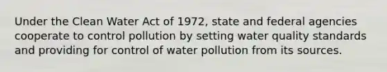 Under the Clean Water Act of 1972, state and federal agencies cooperate to control pollution by setting water quality standards and providing for control of water pollution from its sources.