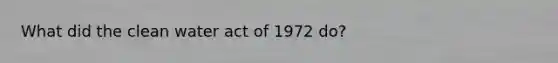 What did the clean water act of 1972 do?