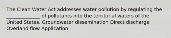 The Clean Water Act addresses water pollution by regulating the ______________ of pollutants into the territorial waters of the United States. Groundwater dissemination Direct discharge Overland flow Application