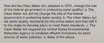 How did the Clean Water Act, adopted in 1972, change the role of the federal government in protecting water quality? a. The Clean Water Act did not change the role of the federal government in protecting water quality. b. The Clean Water Act set water quality standards for the entire nation and then left it to the states to develop plans to meet those standards. c. The Clean Water Act required the United States Environmental Protection Agency to establish effluent limitations for point sources of water pollution. d. None of the above.