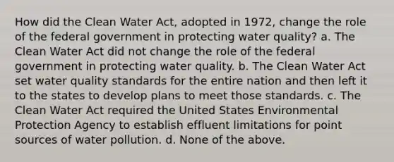 How did the Clean Water Act, adopted in 1972, change the role of the federal government in protecting water quality? a. The Clean Water Act did not change the role of the federal government in protecting water quality. b. The Clean Water Act set water quality standards for the entire nation and then left it to the states to develop plans to meet those standards. c. The Clean Water Act required the United States Environmental Protection Agency to establish effluent limitations for point sources of water pollution. d. None of the above.