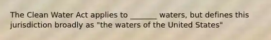 The Clean Water Act applies to _______ waters, but defines this jurisdiction broadly as "the waters of the United States"