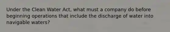 Under the Clean Water Act, what must a company do before beginning operations that include the discharge of water into navigable waters?