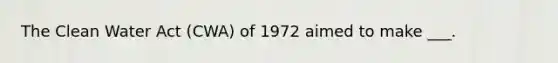 The Clean Water Act (CWA) of 1972 aimed to make ___.