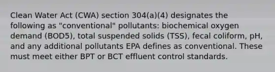 Clean Water Act (CWA) section 304(a)(4) designates the following as "conventional" pollutants: biochemical oxygen demand (BOD5), total suspended solids (TSS), fecal coliform, pH, and any additional pollutants EPA defines as conventional. These must meet either BPT or BCT effluent control standards.