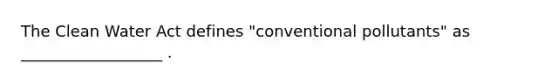 The <a href='https://www.questionai.com/knowledge/kdGOLuhaFQ-clean-water-act' class='anchor-knowledge'>clean water act</a> defines "conventional pollutants" as __________________ .