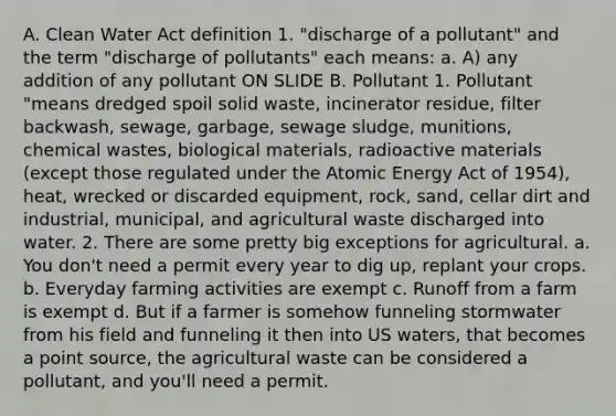 A. Clean Water Act definition 1. "discharge of a pollutant" and the term "discharge of pollutants" each means: a. A) any addition of any pollutant ON SLIDE B. Pollutant 1. Pollutant "means dredged spoil solid waste, incinerator residue, filter backwash, sewage, garbage, sewage sludge, munitions, chemical wastes, biological materials, radioactive materials (except those regulated under the Atomic Energy Act of 1954), heat, wrecked or discarded equipment, rock, sand, cellar dirt and industrial, municipal, and agricultural waste discharged into water. 2. There are some pretty big exceptions for agricultural. a. You don't need a permit every year to dig up, replant your crops. b. Everyday farming activities are exempt c. Runoff from a farm is exempt d. But if a farmer is somehow funneling stormwater from his field and funneling it then into US waters, that becomes a point source, the agricultural waste can be considered a pollutant, and you'll need a permit.