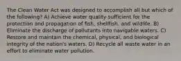 The Clean Water Act was designed to accomplish all but which of the following? A) Achieve water quality sufficient for the protection and propagation of fish, shellfish, and wildlife. B) Eliminate the discharge of pollutants into navigable waters. C) Restore and maintain the chemical, physical, and biological integrity of the nation's waters. D) Recycle all waste water in an effort to eliminate water pollution.