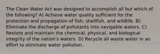 The Clean Water Act was designed to accomplish all but which of the following? A) Achieve water quality sufficient for the protection and propagation of fish, shellfish, and wildlife. B) Eliminate the discharge of pollutants into navigable waters. C) Restore and maintain the chemical, physical, and biological integrity of the nation's waters. D) Recycle all waste water in an effort to eliminate water pollution.