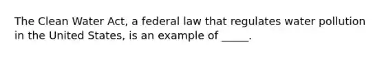 The Clean Water Act, a federal law that regulates water pollution in the United States, is an example of _____.