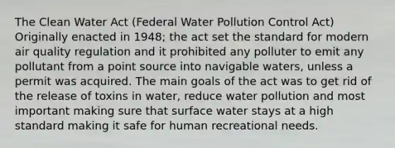 The Clean Water Act (Federal Water Pollution Control Act) Originally enacted in 1948; the act set the standard for modern air quality regulation and it prohibited any polluter to emit any pollutant from a point source into navigable waters, unless a permit was acquired. The main goals of the act was to get rid of the release of toxins in water, reduce water pollution and most important making sure that surface water stays at a high standard making it safe for human recreational needs.