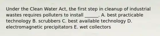 Under the Clean Water Act, the first step in cleanup of industrial wastes requires polluters to install ______. A. best practicable technology B. scrubbers C. best available technology D. electromagnetic precipitators E. wet collectors