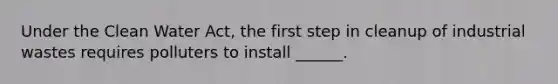 Under the Clean Water Act, the first step in cleanup of industrial wastes requires polluters to install ______.