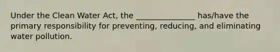 Under the Clean Water Act, the _______________ has/have the primary responsibility for preventing, reducing, and eliminating water pollution.