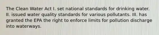 The Clean Water Act I. set national standards for drinking water. II. issued water quality standards for various pollutants. III. has granted the EPA the right to enforce limits for pollution discharge into waterways.