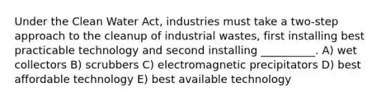 Under the Clean Water Act, industries must take a two-step approach to the cleanup of industrial wastes, first installing best practicable technology and second installing __________. A) wet collectors B) scrubbers C) electromagnetic precipitators D) best affordable technology E) best available technology