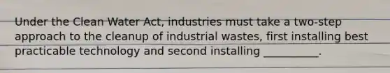 Under the Clean Water Act, industries must take a two-step approach to the cleanup of industrial wastes, first installing best practicable technology and second installing __________.