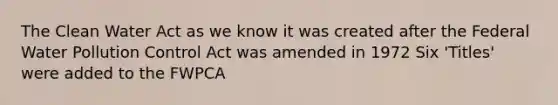 The Clean Water Act as we know it was created after the Federal Water Pollution Control Act was amended in 1972 Six 'Titles' were added to the FWPCA