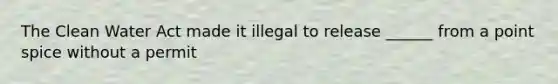 The Clean Water Act made it illegal to release ______ from a point spice without a permit