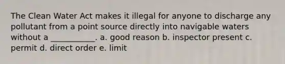 The Clean Water Act makes it illegal for anyone to discharge any pollutant from a point source directly into navigable waters without a ___________. a. good reason b. inspector present c. permit d. direct order e. limit