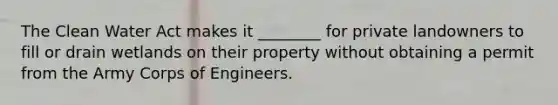 The Clean Water Act makes it ________ for private landowners to fill or drain wetlands on their property without obtaining a permit from the Army Corps of Engineers.
