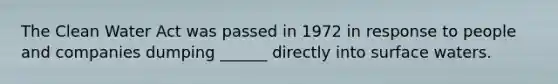 The Clean Water Act was passed in 1972 in response to people and companies dumping ______ directly into surface waters.