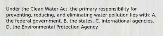 Under the Clean Water Act, the primary responsibility for preventing, reducing, and eliminating water pollution lies with: A. the federal government. B. the states. C. international agencies. D. the Environmental Protection Agency