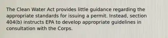 The Clean Water Act provides little guidance regarding the appropriate standards for issuing a permit. Instead, section 404(b) instructs EPA to develop appropriate guidelines in consultation with the Corps.