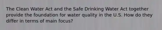 The Clean Water Act and the Safe Drinking Water Act together provide the foundation for water quality in the U.S. How do they differ in terms of main focus?