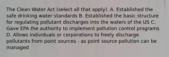 The Clean Water Act (select all that apply). A. Established the safe drinking water standards B. Established the basic structure for regulating pollutant discharges into the waters of the US C. Gave EPA the authority to implement pollution control programs D. Allows individuals or corporations to freely discharge pollutants from point sources - as point source pollution can be managed