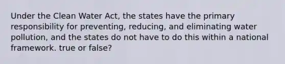 Under the Clean Water Act, the states have the primary responsibility for preventing, reducing, and eliminating water pollution, and the states do not have to do this within a national framework. true or false?