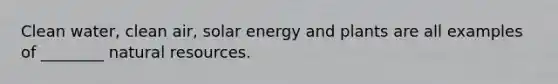 Clean water, clean air, solar energy and plants are all examples of ________ natural resources.