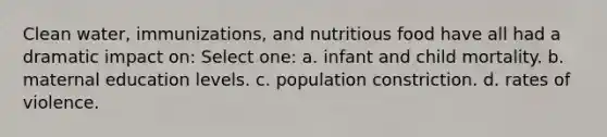 Clean water, immunizations, and nutritious food have all had a dramatic impact on: Select one: a. infant and child mortality. b. maternal education levels. c. population constriction. d. rates of violence.