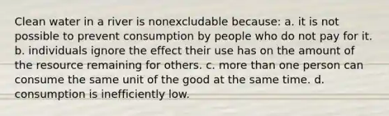 Clean water in a river is nonexcludable because: a. it is not possible to prevent consumption by people who do not pay for it. b. individuals ignore the effect their use has on the amount of the resource remaining for others. c. more than one person can consume the same unit of the good at the same time. d. consumption is inefficiently low.