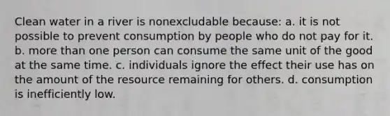 Clean water in a river is nonexcludable because: a. it is not possible to prevent consumption by people who do not pay for it. b. more than one person can consume the same unit of the good at the same time. c. individuals ignore the effect their use has on the amount of the resource remaining for others. d. consumption is inefficiently low.