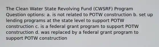 The Clean Water State Revolving Fund (CWSRF) Program Question options: a. is not related to POTW construction b. set up lending programs at the state level to support POTW construction c. is a federal grant program to support POTW construction d. was replaced by a federal grant program to support POTW construction