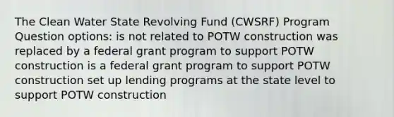 The Clean Water State Revolving Fund (CWSRF) Program Question options: is not related to POTW construction was replaced by a federal grant program to support POTW construction is a federal grant program to support POTW construction set up lending programs at the state level to support POTW construction