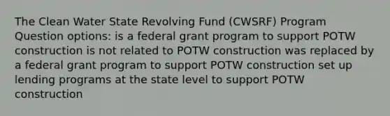 The Clean Water State Revolving Fund (CWSRF) Program Question options: is a federal grant program to support POTW construction is not related to POTW construction was replaced by a federal grant program to support POTW construction set up lending programs at the state level to support POTW construction