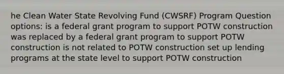 he Clean Water State Revolving Fund (CWSRF) Program Question options: is a federal grant program to support POTW construction was replaced by a federal grant program to support POTW construction is not related to POTW construction set up lending programs at the state level to support POTW construction