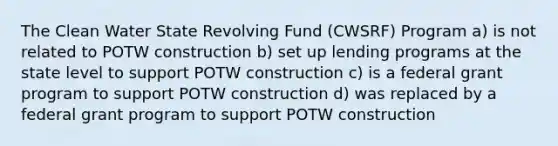 The Clean Water State Revolving Fund (CWSRF) Program a) is not related to POTW construction b) set up lending programs at the state level to support POTW construction c) is a federal grant program to support POTW construction d) was replaced by a federal grant program to support POTW construction