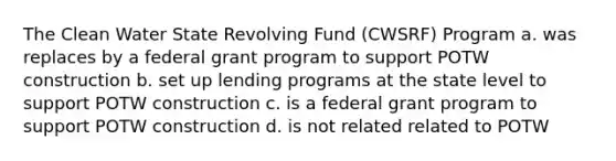 The Clean Water State Revolving Fund (CWSRF) Program a. was replaces by a federal grant program to support POTW construction b. set up lending programs at the state level to support POTW construction c. is a federal grant program to support POTW construction d. is not related related to POTW