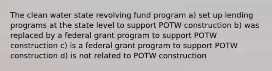 The clean water state revolving fund program a) set up lending programs at the state level to support POTW construction b) was replaced by a federal grant program to support POTW construction c) is a federal grant program to support POTW construction d) is not related to POTW construction