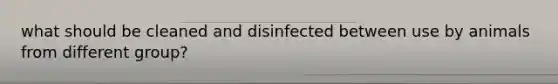 what should be cleaned and disinfected between use by animals from different group?