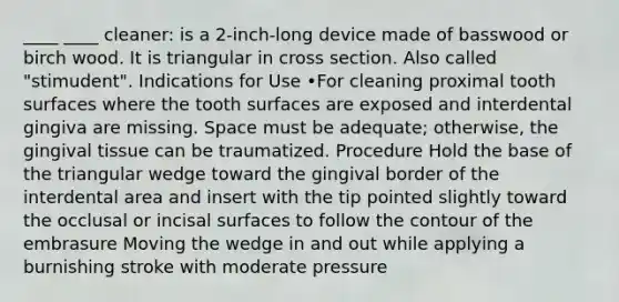 ____ ____ cleaner: is a 2-inch-long device made of basswood or birch wood. It is triangular in cross section. Also called "stimudent". Indications for Use •For cleaning proximal tooth surfaces where the tooth surfaces are exposed and interdental gingiva are missing. Space must be adequate; otherwise, the gingival tissue can be traumatized. Procedure Hold the base of the triangular wedge toward the gingival border of the interdental area and insert with the tip pointed slightly toward the occlusal or incisal surfaces to follow the contour of the embrasure Moving the wedge in and out while applying a burnishing stroke with moderate pressure