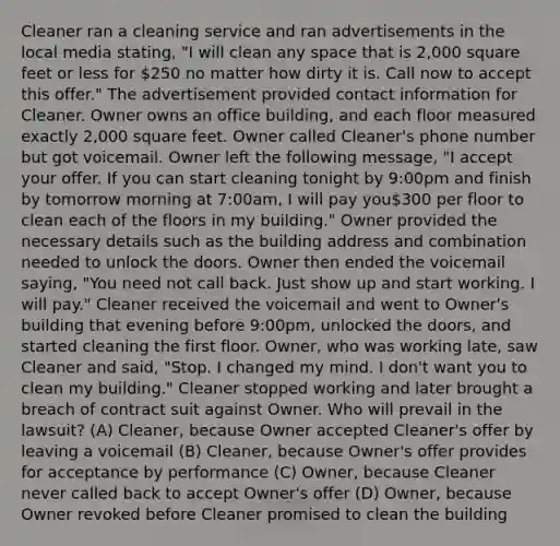 Cleaner ran a cleaning service and ran advertisements in the local media stating, "I will clean any space that is 2,000 square feet or less for 250 no matter how dirty it is. Call now to accept this offer." The advertisement provided contact information for Cleaner. Owner owns an office building, and each floor measured exactly 2,000 square feet. Owner called Cleaner's phone number but got voicemail. Owner left the following message, "I accept your offer. If you can start cleaning tonight by 9:00pm and finish by tomorrow morning at 7:00am, I will pay you300 per floor to clean each of the floors in my building." Owner provided the necessary details such as the building address and combination needed to unlock the doors. Owner then ended the voicemail saying, "You need not call back. Just show up and start working. I will pay." Cleaner received the voicemail and went to Owner's building that evening before 9:00pm, unlocked the doors, and started cleaning the first floor. Owner, who was working late, saw Cleaner and said, "Stop. I changed my mind. I don't want you to clean my building." Cleaner stopped working and later brought a breach of contract suit against Owner. Who will prevail in the lawsuit? (A) Cleaner, because Owner accepted Cleaner's offer by leaving a voicemail (B) Cleaner, because Owner's offer provides for acceptance by performance (C) Owner, because Cleaner never called back to accept Owner's offer (D) Owner, because Owner revoked before Cleaner promised to clean the building