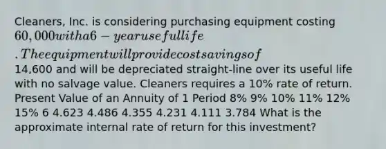 Cleaners, Inc. is considering purchasing equipment costing 60,000 with a 6-year useful life. The equipment will provide cost savings of14,600 and will be depreciated straight-line over its useful life with no salvage value. Cleaners requires a 10% rate of return. Present Value of an Annuity of 1 Period 8% 9% 10% 11% 12% 15% 6 4.623 4.486 4.355 4.231 4.111 3.784 What is the approximate internal rate of return for this investment?