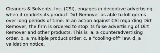 Cleaners & Solvents, Inc. (CSI), engages in deceptive advertising when it markets its product Dirt Remover as able to kill germs over long periods of time. In an action against CSI regarding Dirt Remover, the firm is ordered to stop its false advertising of Dirt Remover and other products. This is ​ a. ​a counteradvertising order. b. ​a multiple product order. c. ​a "cooling-off" law. d. ​a validation notice.