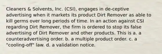 Cleaners & Solvents, Inc. (CSI), engages in de-ceptive advertising when it markets its product Dirt Remover as able to kill germs over long periods of time. In an action against CSI regarding Dirt Remover, the firm is ordered to stop its false advertising of Dirt Remover and other products. This is a. a counteradvertising order. b. a multiple product order. c. a "cooling-off" law. d. a validation notice.