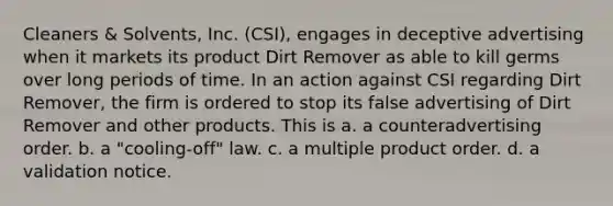 Cleaners & Solvents, Inc. (CSI), engages in deceptive advertising when it markets its product Dirt Remover as able to kill germs over long periods of time. In an action against CSI regarding Dirt Remover, the firm is ordered to stop its false advertising of Dirt Remover and other products. This is a. a counteradvertising order. b. a "cooling-off" law. c. a multiple product order. d. a validation notice.